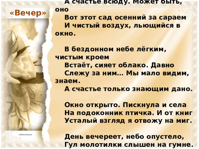    О счастье мы всегда лишь вспоминаем.      А счастье всюду. Может быть, оно      Вот этот сад осенний за сараем      И чистый воздух, льющийся в окно.       В бездонном небе лёгким, чистым кроем      Встаёт, сияет облако. Давно      Слежу за ним… Мы мало видим, знаем.      А счастье только знающим дано.       Окно открыто. Пискнула и села      На подоконник птичка. И от книг      Усталый взгляд я отвожу на миг.       День вечереет, небо опустело,      Гул молотилки слышен на гумне.      Я вижу, слышу, счастлив. Всё во мне. «Вечер»  