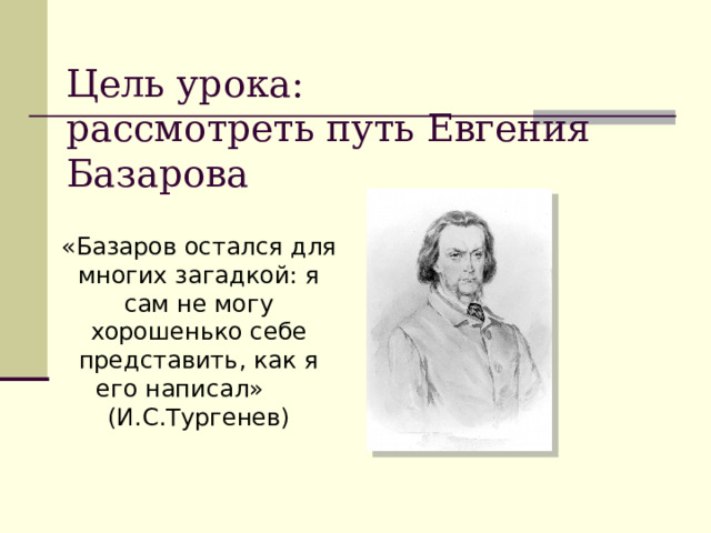  Цель урока:  рассмотреть путь Евгения Базарова   «Базаров остался для многих загадкой: я сам не могу хорошенько себе представить, как я его написал» (И.С.Тургенев) 