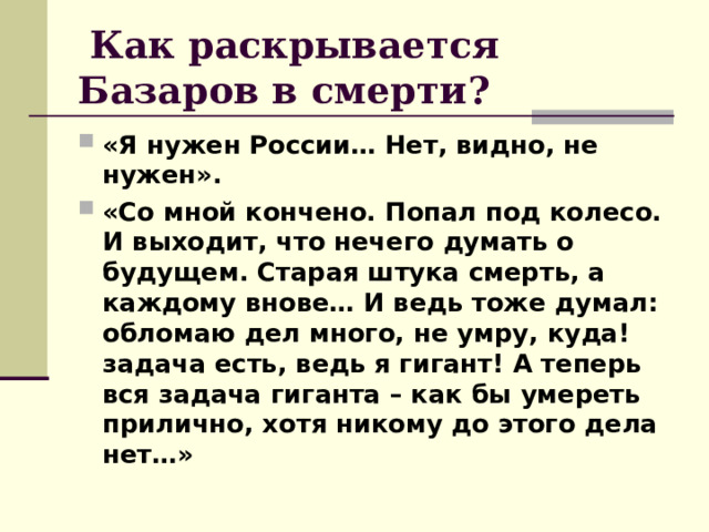  Как раскрывается Базаров в смерти?  «Я нужен России… Нет, видно, не нужен». «Со мной кончено. Попал под колесо. И выходит, что нечего думать о будущем. Старая штука смерть, а каждому внове… И ведь тоже думал: обломаю дел много, не умру, куда! задача есть, ведь я гигант! А теперь вся задача гиганта – как бы умереть прилично, хотя никому до этого дела нет…» 