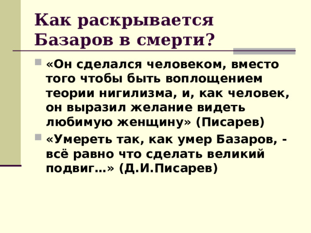 Как раскрывается Базаров в смерти? «Он сделался человеком, вместо того чтобы быть воплощением теории нигилизма, и, как человек, он выразил желание видеть любимую женщину» (Писарев) «Умереть так, как умер Базаров, - всё равно что сделать великий подвиг…» (Д.И.Писарев)   