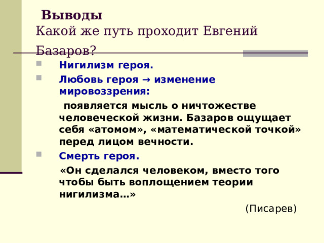  Выводы  Какой же путь проходит Евгений Базаров?  Нигилизм героя.  Любовь героя → изменение мировоззрения:  появляется мысль о ничтожестве человеческой жизни. Базаров ощущает себя «атомом», «математической точкой» перед лицом вечности. Смерть героя.  «Он сделался человеком, вместо того чтобы быть воплощением теории нигилизма…»  (Писарев) 