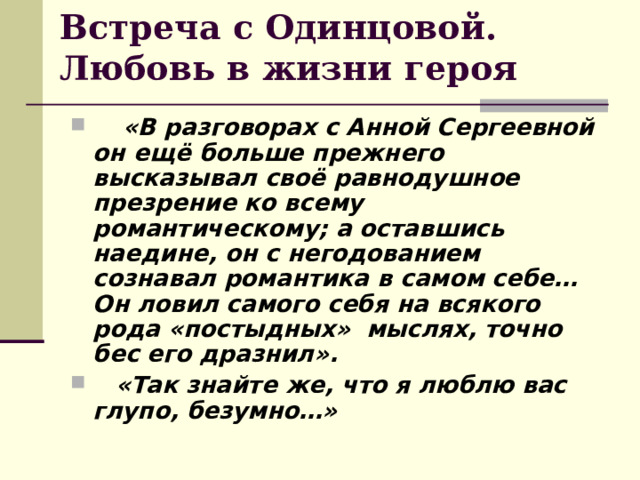 Встреча с Одинцовой. Любовь в жизни героя   «В разговорах с Анной Сергеевной он ещё больше прежнего высказывал своё равнодушное презрение ко всему романтическому; а оставшись наедине, он с негодованием сознавал романтика в самом себе… Он ловил самого себя на всякого рода «постыдных» мыслях, точно бес его дразнил». «Так знайте же, что я люблю вас глупо, безумно…»  