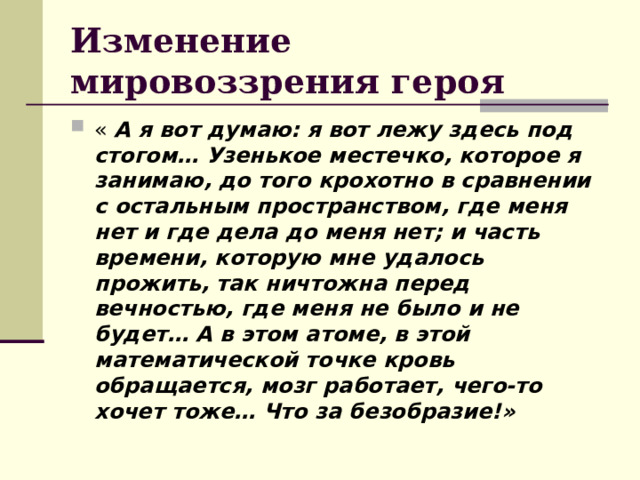 Изменение мировоззрения героя  « А я вот думаю: я вот лежу здесь под стогом… Узенькое местечко, которое я занимаю, до того крохотно в сравнении с остальным пространством, где меня нет и где дела до меня нет; и часть времени, которую мне удалось прожить, так ничтожна перед вечностью, где меня не было и не будет… А в этом атоме, в этой математической точке кровь обращается, мозг работает, чего-то хочет тоже… Что за безобразие!» 