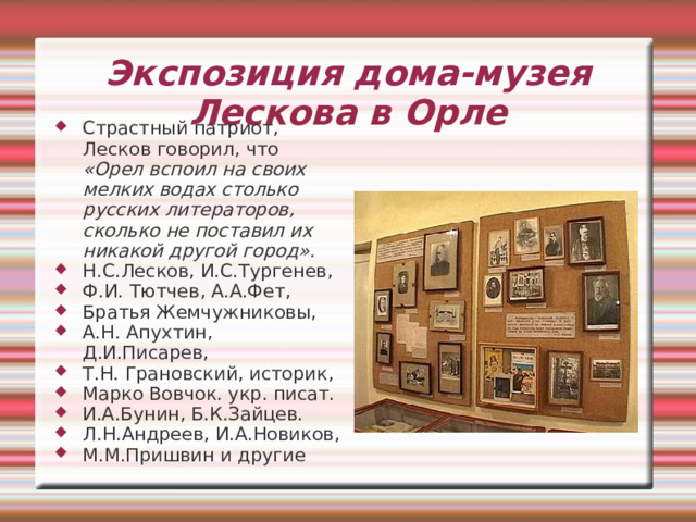 Экспозиция дома-музея Лескова в Орле На протяжении 35-летнего литературного пути орловские впечатления питали творческое воображение писателя. «Я выдумываю тяжело и трудно, и поэтому я всегда нуждаюсь в живых лицах, которые могли заинтересовать меня своим духовным содержанием. Я старался воплотить их в рассказы, в основу которых тоже весьма часто клал действительное событие...» 