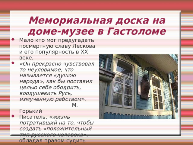 Лесков умер 21 февраля 1895 г. Похороны были скромны и малолюдны. «На похоронах моих прошу никаких речей обо мне не говорить. Я знаю, что во мне было много дурного и что я никаких похвал и сожалений не заслуживаю. Кто хочет порицать меня, тот должен знать, что я сам себя порицал». Похоронен Лесков в Петербурге на Волковом кладбище 