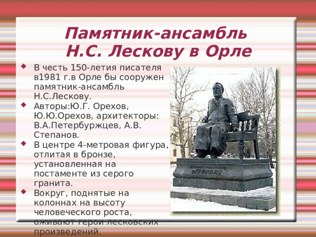Мемориальная доска на доме-музее в Гастоломе Мало кто мог предугадать посмертную славу Лескова и его популярность в ХХ веке. «Он прекрасно чувствовал то неуловимое, что называется «душою народа», как бы поставил целью себе ободрить, воодушевить Русь, измученную рабством».   М. Горький Писатель, «жизнь потративший на то, чтобы создать «положительный тип русского человека», обладал правом судить строго и гневно. 