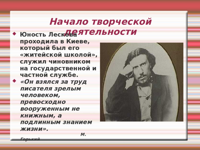 Начало творческой деятельности Юность Лескова проходила в Киеве, который был его «житейской школой», служил чиновником на государственной и частной службе. «Он взялся за труд писателя зрелым человеком, превосходно вооруженным не книжным, а подлинным знанием жизни».    М. Горький 