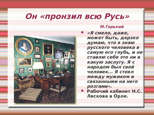 Он «пронзил всю Русь»    М.Горький «Я смело, даже, может быть, дерзко думаю, что я знаю русского человека в самую его глубь, и не ставлю себе это ни в какую заслугу. Я с народом был свой человек... Я стоял между мужиком и связанными на него розгами». Рабочий кабинет Н.С. Лескова в Орле. 