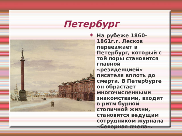 Петербург На рубеже 1860-1861г.г. Лесков переезжает в Петербург, который с той поры становится главной «резиденцией» писателя вплоть до смерти. В Петербурге он обрастает многочисленными знакомствами, входит в ритм бурной столичной жизни, становится ведущим сотрудником журнала «Северная пчела». 