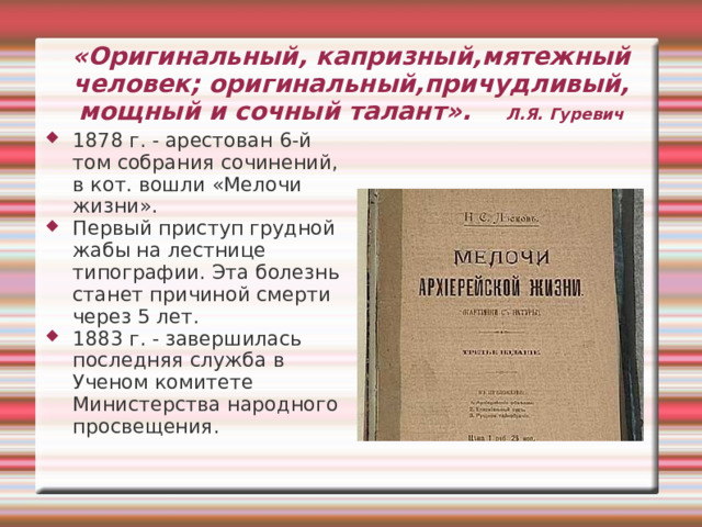 «Праведники Лескова» «Сила моего таланта в положительных типах...Я, рисуя реально, всегда стараюсь найти частицу добра в описываемых лицах. Это я действительно, ищу, нахожу и отличаю всегда с усиленным старанием». «Пигмей», «Ангел» «Однодум» «Кадетский монастырь» «На краю света» «Соборяне» «Очарованный странник» 