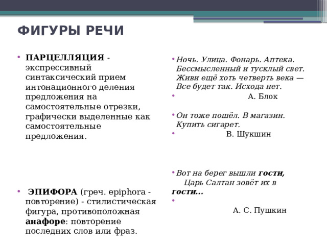 ФИГУРЫ РЕЧИ ПАРЦЕЛЛЯЦИЯ - экспрессивный синтаксический прием интонационного деления предложения на самостоятельные отрезки, графически выделенные как самостоятельные предложения.  ЭПИФОРА (греч. epiphora - повторение) - стилистическая фигура, противоположная анафоре : повторение последних слов или фраз. Ночь. Улица. Фонарь. Аптека.  Бессмысленный и тусклый свет.  Живи ещё хоть четверть века —  Все будет так. Исхода нет.  А. Блок  Он тоже пошёл. В магазин. Купить сигарет.  В. Шукшин Вот на берег вышли гости,  Царь Салтан зовёт их в гости...     А. С. Пушкин 