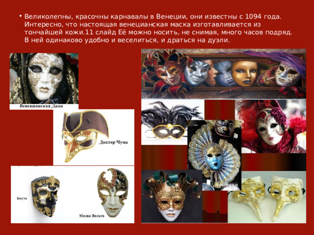 Великолепны, красочны карнавалы в Венеции, они известны с 1094 года. Интересно, что настоящая венецианская маска изготавливается из тончайшей кожи.11 слайд Её можно носить, не снимая, много часов подряд. В ней одинаково удобно и веселиться, и драться на дуэли. 