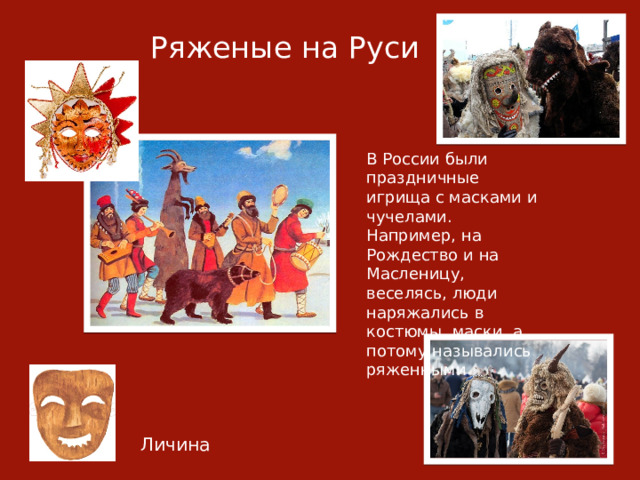 Ряженые на Руси В России были праздничные игрища с масками и чучелами. Например, на Рождество и на Масленицу, веселясь, люди наряжались в костюмы, маски, а потому назывались ряженными Личина 