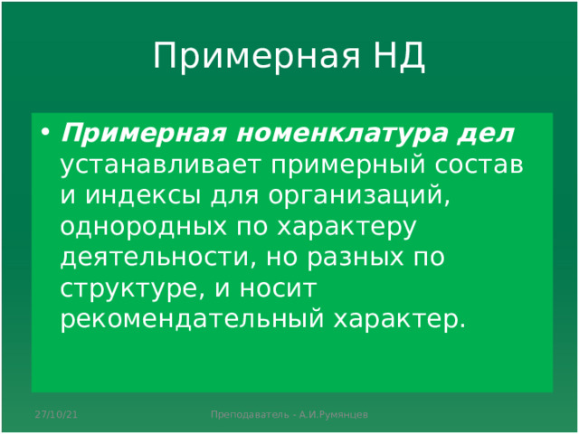 Примерная НД Примерная номенклатура дел устанавливает примерный состав и индексы для организаций, однородных по характеру деятельности, но разных по структуре, и носит рекомендательный характер.  27/10/21 Преподаватель - А.И.Румянцев 