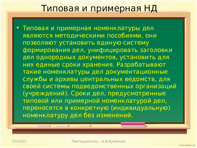 Типовая и примерная НД Типовая и примерная номенклатуры дел являются методическими пособиями, они позволяют установить единую систему формирования дел, унифицировать заголовки дел однородных документов, установить для них единые сроки хранения. Разрабатывают такие номенклатуры дел документационные службы и архивы центральных ведомств, для своей системы подведомственных организаций (учреждений). Сроки дел, предусмотренные типовой или примерной номенклатурой дел, переносятся в конкретную (индивидуальную) номенклатуру дел без изменений.  27/10/21 Преподаватель - А.И.Румянцев 