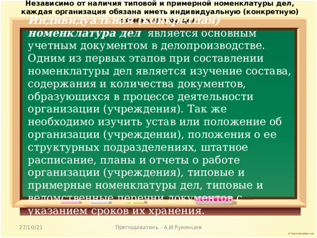 Независимо от наличия типовой и примерной номенклатуры дел, каждая организация обязана иметь индивидуальную (конкретную) номенклатуру дел. Индивидуальная (конкретная) номенклатура дел является основным учетным документо м в делопроизводстве. Одним из первых этапов при составлении номенклатуры дел является изучение состава, содержания и количества документов, образующихся в процессе деятельности организации (учреждения). Так же необходимо изучить устав или положение об организации (учреждении), положения о ее структурных подразделениях, штатное расписание, планы и отчеты о работе организации (учреждения), типовые и примерные номенклатуры дел, типовые и ведомственные перечни документов с указанием сроков их хранения. 27/10/21 Преподаватель - А.И.Румянцев 