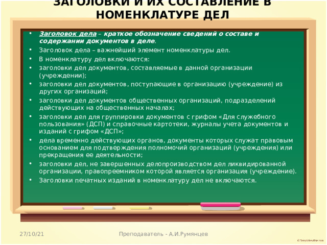 ЗАГОЛОВКИ И ИХ СОСТАВЛЕНИЕ В НОМЕНКЛАТУРЕ ДЕЛ   Заголовок дела – краткое обозначение сведений о составе и содержании документов в деле . Заголовок дела – важнейший элемент номенклатуры дел. В номенклатуру дел включаются: заголовки дел документов, составляемые в данной организации (учреждении); заголовки дел документов, поступающие в организацию (учреждение) из других организаций; заголовки дел документов общественных организаций, подразделений действующих на общественных началах; заголовки дел для группировки документов с грифом «Для служебного пользования» (ДСП) и справочные картотеки, журналы учета документов и изданий с грифом «ДСП»; дела временно действующих органов, документы которых служат правовым основанием для подтверждения полномочий организаций (учреждения) или прекращения ее деятельности; заголовки дел, не завершенных делопроизводством дел ликвидированной организации, правопреемником которой является организация (учреждение). Заголовки печатных изданий в номенклатуру дел не включаются.  27/10/21 Преподаватель - А.И.Румянцев 