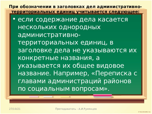 При обозначении в заголовках дел административно-территориальных единиц учитывается следующее: если содержание дела касается нескольких однородных административно-территориальных единиц, в заголовке дела не указываются их конкретные названия, а указывается их общее видовое название. Например, «Переписка с главами администраций районов по социальным вопросам».  27/10/21 Преподаватель - А.И.Румянцев 