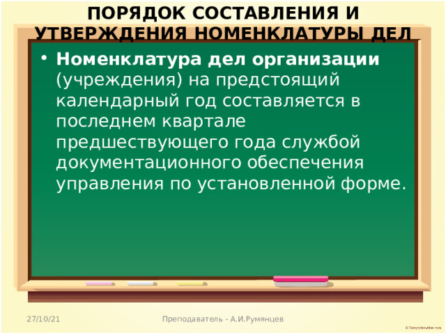 ПОРЯДОК СОСТАВЛЕНИЯ И УТВЕРЖДЕНИЯ НОМЕНКЛАТУРЫ ДЕЛ   Номенклатура дел организации (учреждения) на предстоящий календарный год составляется в последнем квартале предшествующего года службой документационного обеспечения управления по установленной форме. 27/10/21 Преподаватель - А.И.Румянцев 