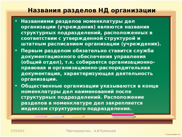 Названия разделов НД организации Названиями разделов номенклатуры дел организации (учреждения) являются названия структурных подразделений, расположенных в соответствии с утвержденной структурой и штатным расписанием организации (учреждения). Первым разделом обязательно ставится служба документационного обеспечения управления (общий отдел), т.к. собирается организационно-правовая и организационно-распорядительная документация, характеризующая деятельность организации. Общественные организации указываются в конце номенклатуры дел наименований после структурных подразделений. Расположение разделов в номенклатуре дел закрепляется индексом структурного подразделения.  27/10/21 Преподаватель - А.И.Румянцев 