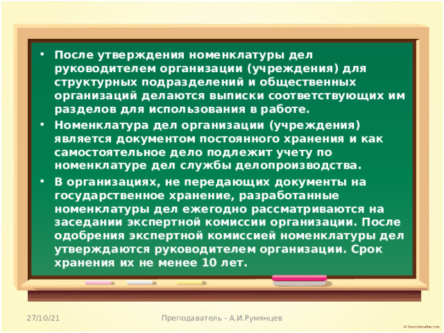 После утверждения номенклатуры дел руководителем организации (учреждения) для структурных подразделений и общественных организаций делаются выписки соответствующих им разделов для использования в работе. Номенклатура дел организации (учреждения) является документом постоянного хранения и как самостоятельное дело подлежит учету по номенклатуре дел службы делопроизводства. В организациях, не передающих документы на государственное хранение, разработанные номенклатуры дел ежегодно рассматриваются на заседании экспертной комиссии организации. После одобрения экспертной комиссией номенклатуры дел утверждаются руководителем организации. Срок хранения их не менее 10 лет.  27/10/21 Преподаватель - А.И.Румянцев 