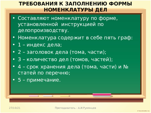 ТРЕБОВАНИЯ К ЗАПОЛНЕНИЮ ФОРМЫ НОМЕНКЛАТУРЫ ДЕЛ   Составляют номенклатуру по форме, установленной инструкцией по делопроизводству. Номенклатура содержит в себе пять граф: 1 – индекс дела; 2 – заголовок дела (тома, части); 3 – количество дел (томов, частей); 4 – срок хранения дела (тома, части) и № статей по перечню; 5 – примечание.  27/10/21 Преподаватель - А.И.Румянцев 