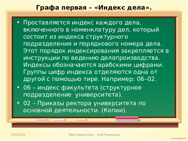 Графа первая – «Индекс дела».   Проставляется индекс каждого дела, включенного в номенклатуру дел, который состоит из индекса структурного подразделения и порядкового номера дела. Этот порядок индексирования закрепляется в инструкции по ведению делопроизводства. Индексы обозначаются арабскими цифрами. Группы цифр индекса отделяются одна от другой с помощью тире. Например: 06–02. 06 – индекс факультета (структурное подразделение университета). 02 – Приказы ректора университета по основной деятельности. (Копии).  27/10/21 Преподаватель - А.И.Румянцев 