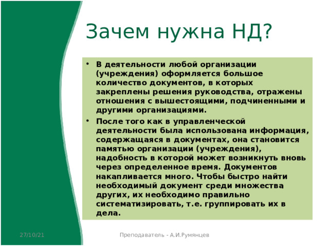 Зачем нужна НД? В деятельности любой организации (учреждения) оформляется большое количество документов, в которых закреплены решения руководства, отражены отношения с вышестоящими, подчиненными и другими организациями. После того как в управленческой деятельности была использована информация, содержащаяся в документах, она становится памятью организации (учреждения), надобность в которой может возникнуть вновь через определенное время. Документов накапливается много. Чтобы быстро найти необходимый документ среди множества других, их необходимо правильно систематизировать, т.е. группировать их в дела. 27/10/21 Преподаватель - А.И.Румянцев 