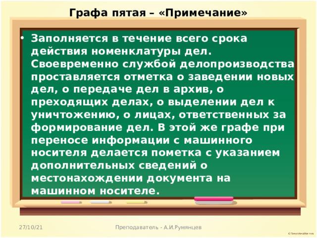 Графа пятая – «Примечание»   Заполняется в течение всего срока действия номенклатуры дел. Своевременно службой делопроизводства проставляется отметка о заведении новых дел, о передаче дел в архив, о преходящих делах, о выделении дел к уничтожению, о лицах, ответственных за формирование дел. В этой же графе при переносе информации с машинного носителя делается пометка с указанием дополнительных сведений о местонахождении документа на машинном носителе.  27/10/21 Преподаватель - А.И.Румянцев 