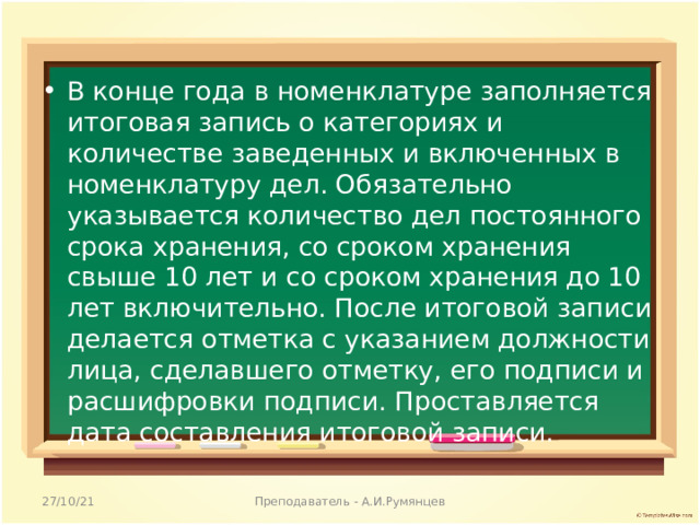 В конце года в номенклатуре заполняется итоговая запись о категориях и количестве заведенных и включенных в номенклатуру дел. Обязательно указывается количество дел постоянного срока хранения, со сроком хранения свыше 10 лет и со сроком хранения до 10 лет включительно. После итоговой записи делается отметка с указанием должности лица, сделавшего отметку, его подписи и расшифровки подписи. Проставляется дата составления итоговой записи.  27/10/21 Преподаватель - А.И.Румянцев 