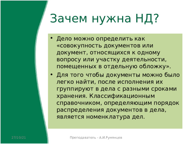 Зачем нужна НД? Дело можно определить как «совокупность документов или документ, относящихся к одному вопросу или участку деятельности, помещенных в отдельную обложку». Для того чтобы документы можно было легко найти, после исполнения их группируют в дела с разными сроками хранения. Классификационным справочником, определяющим порядок распределения документов в дела, является номенклатура дел.  27/10/21 Преподаватель - А.И.Румянцев 