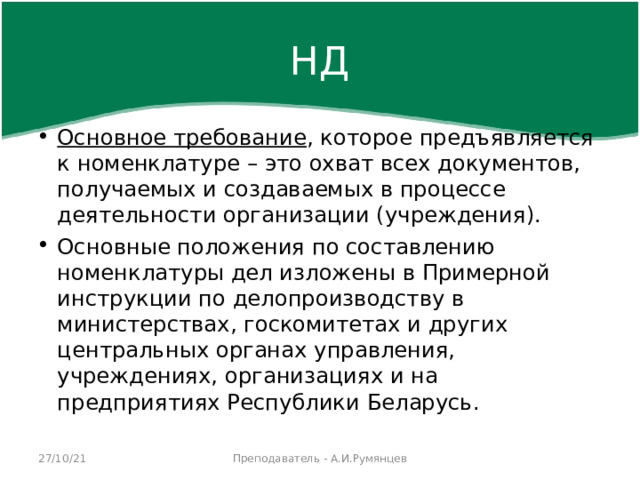 НД Основное требование , которое предъявляется к номенклатуре – это охват всех документов, получаемых и создаваемых в процессе деятельности организации (учреждения). Основные положения по составлению номенклатуры дел изложены в Примерной инструкции по делопроизводству в министерствах, госкомитетах и других центральных органах управления, учреждениях, организациях и на предприятиях Республики Беларусь.  27/10/21 Преподаватель - А.И.Румянцев 