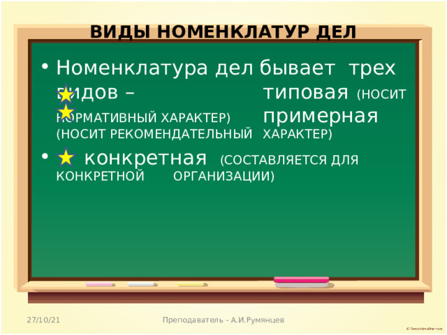 ВИДЫ НОМЕНКЛАТУР ДЕЛ   Номенклатура дел бывает трех видов –  типовая (НОСИТ НОРМАТИВНЫЙ ХАРАКТЕР)   примерная (НОСИТ РЕКОМЕНДАТЕЛЬНЫЙ  ХАРАКТЕР)   конкретная (СОСТАВЛЯЕТСЯ ДЛЯ КОНКРЕТНОЙ  ОРГАНИЗАЦИИ) 27/10/21 Преподаватель - А.И.Румянцев 