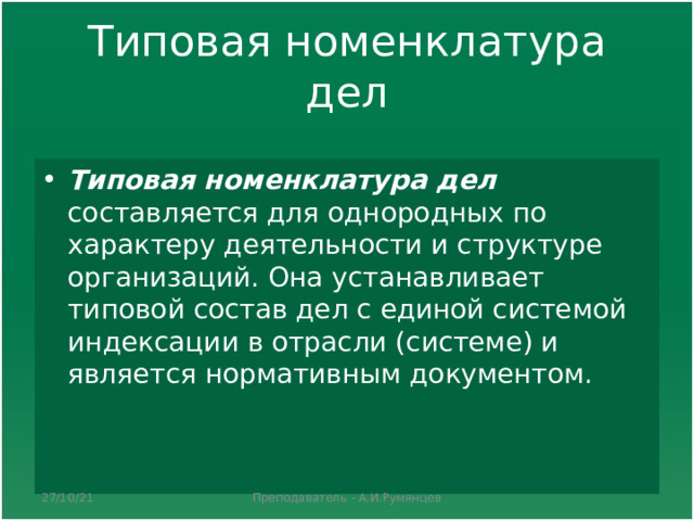 T иповая номенклатура дел Типовая номенклатура дел составляется для однородных по характеру деятельности и структуре организаций. Она устанавливает типовой состав дел с единой системой индексации в отрасли (системе) и является нормативным документом.  27/10/21 Преподаватель - А.И.Румянцев 