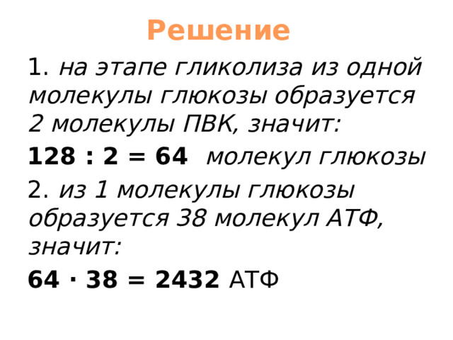 Решение 1. на этапе гликолиза из одной молекулы глюкозы образуется 2 молекулы ПВК, значит: 128 : 2 = 64 молекул глюкозы 2. из 1 молекулы глюкозы образуется 38 молекул АТФ, значит: 64 · 38 = 2432 АТФ 