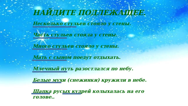 НАЙДИТЕ ПОДЛЕЖАЩЕЕ. Несколько стульев стояло у стены.  Часть стульев стояла у стены.  Много стульев стояло у стены.  Мать с сыном поедут отдыхать.  Млечный путь разостлался по небу.  Белые мухи (снежинки) кружили в небе.  Шапка русых кудрей колыхалась на его голове.. 