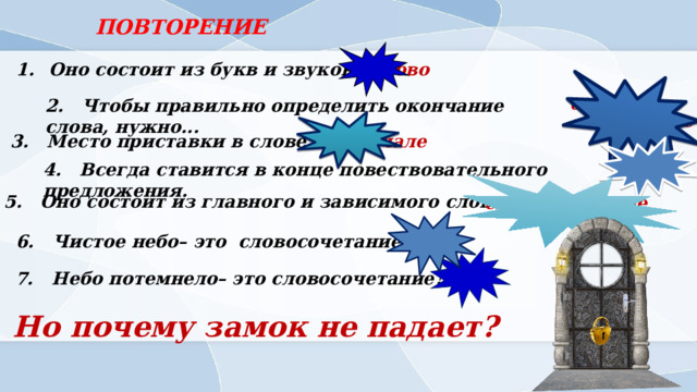 ПОВТОРЕНИЕ Оно состоит из букв и звуков слово 2. Чтобы правильно определить окончание слова, нужно... определить его склонение 3. Место приставки в слове.. в начале точка 4. Всегда ставится в конце повествовательного предложения. 5. Оно состоит из главного и зависимого слова. словосочетание 6. Чистое небо– это словосочетание? ДА НЕТ 7. Небо потемнело– это словосочетание? Но почему замок не падает? 