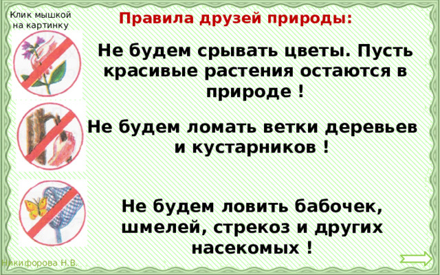 Правила друзей природы: Клик мышкой на картинку Не будем срывать цветы. Пусть красивые растения остаются в природе ! Не будем ломать ветки деревьев и кустарников ! Не будем ловить бабочек, шмелей, стрекоз и других насекомых ! 