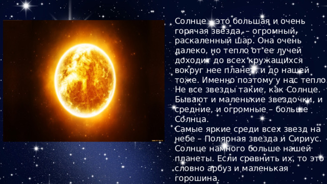 Солнце – это большая и очень горячая звезда, – огромный, раскаленный шар. Она очень далеко, но тепло от ее лучей доходит до всех кружащихся вокруг нее планет, и до нашей тоже. Именно поэтому у нас тепло. Не все звезды такие, как Солнце. Бывают и маленькие звездочки, и средние, и огромные – больше Солнца. Самые яркие среди всех звезд на небе – Полярная звезда и Сириус. Солнце намного больше нашей планеты. Если сравнить их, то это словно арбуз и маленькая горошина. 