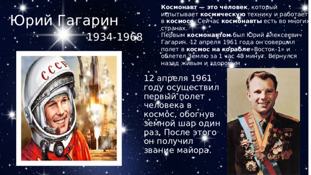 Космонавт — это человек , который испытывает  космическую  технику и работает в  космосе . Сейчас  космонавты  есть во многих странах. Первым  космонавтом  был Юрий Алексеевич Гагарин. 12 апреля 1961 года он совершил полет в  космос на корабле »Восток-1» и облетел Землю за 1 час 48 минут. Вернулся назад живым и здоровым . Юрий Гагарин 1934-1968  12 апреля 1961 году осуществил первый полет человека в космос, обогнув земной шар один раз. После этого он получил звание майора. 
