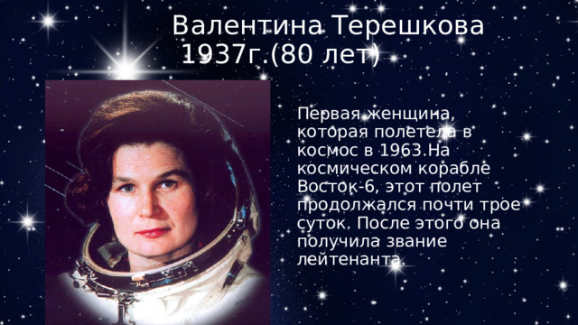 Валентина Терешкова  1937г.(80 лет)  Первая женщина, которая полетела в космос в 1963.На космическом корабле Восток-6, этот полет продолжался почти трое суток. После этого она получила звание лейтенанта. 