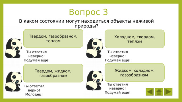 Вопрос 3 В каком состоянии могут находиться объекты неживой природы? Твердом, газообразном, теплом Холодном, твердом, теплом Ты ответил неверно! Ты ответил неверно! Подумай еще! Подумай еще! Жидком, холодном, газообразном Твердом, жидком, газообразном Ты ответил неверно! Подумай еще! Ты ответил верно! Молодец! 