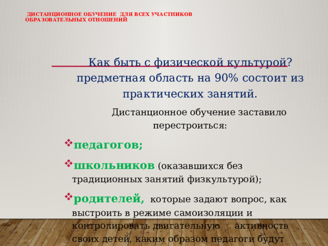   Дистанционное обучение для всех участников образовательных отношений        Как быть с физической культурой? предметная область на 90% состоит из практических занятий.  Дистанционное обучение заставило перестроиться: педагогов; школьников (оказавшихся без традиционных занятий физкультурой); родителей, которые задают вопрос, как выстроить в режиме самоизоляции и контролировать двигательную активность своих детей, каким образом педагоги будут оценивать их «чад» 