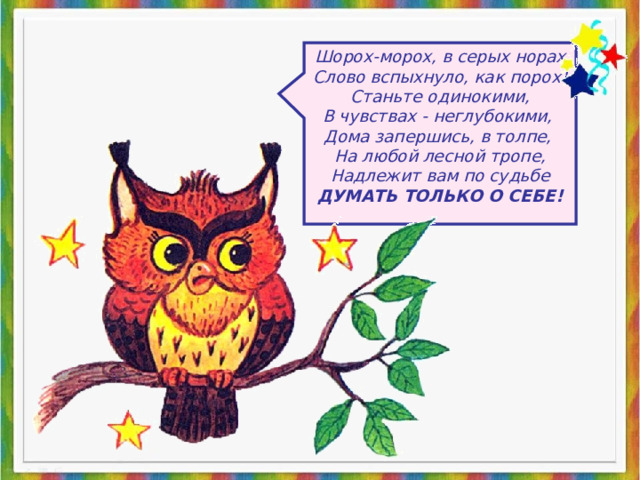 Шорох-морох, в серых норах Слово вспыхнуло, как порох! Станьте одинокими, В чувствах - неглубокими, Дома запершись, в толпе, На любой лесной тропе, Надлежит вам по судьбе ДУМАТЬ ТОЛЬКО О СЕБЕ! 