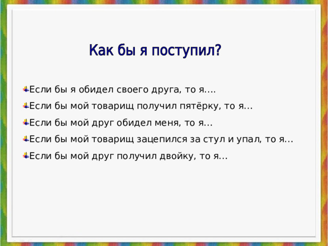 Если бы я обидел своего друга, то я…. Если бы мой товарищ получил пятёрку, то я… Если бы мой друг обидел меня, то я… Если бы мой товарищ зацепился за стул и упал, то я… Если бы мой друг получил двойку, то я… 