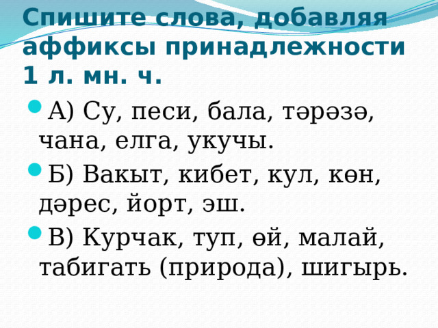 Спишите слова, добавляя аффиксы принадлежности 1 л. мн. ч. А) Су, песи, бала, тәрәзә, чана, елга, укучы. Б) Вакыт, кибет, кул, көн, дәрес, йорт, эш. В) Курчак, туп, өй, малай, табигать (природа), шигырь. 