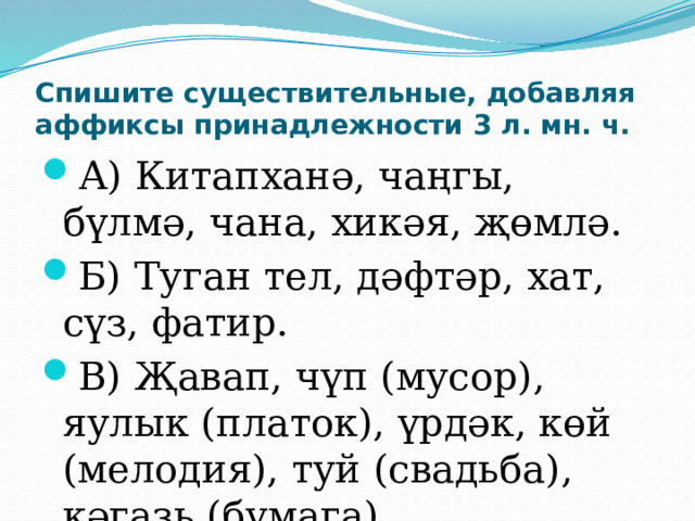 Спишите существительные, добавляя аффиксы принадлежности 3 л. мн. ч. А) Китапханә, чаңгы, бүлмә, чана, хикәя, җөмлә. Б) Туган тел, дәфтәр, хат, сүз, фатир. В) Җавап, чүп (мусор), яулык (платок), үрдәк, көй (мелодия), туй (свадьба), кәгазь (бумага). 