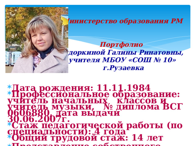 Министерство образования РМ    Портфолио   Сидоркиной Галины Ринатовны,  учителя МБОУ «СОШ № 10»  г.Рузаевка   Дата рождения: 11.11.1984 Профессиональное образование: учитель начальных классов и учитель музыки, № диплома ВСГ 0606880, дата выдачи 30.06.2007г. Стаж педагогической работы (по специальности): 4 года Общий трудовой стаж: 14 лет Представление собственного инновационного педагогического опыта https://sc10ruz.schoolrm.ru/sveden/employees/20823/362049/   