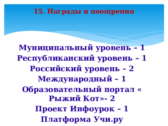 15. Награды и поощрения Муниципальный уровень – 1 Республиканский уровень – 1 Российский уровень – 2 Международный – 1 Образовательный портал « Рыжий Кот»- 2 Проект Инфоурок – 1 Платформа Учи.ру   