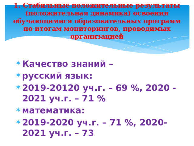 1. Стабильные положительные результаты (положительная динамика) освоения обучающимися образовательных программ по итогам мониторингов, проводимых организацией Качество знаний – русский язык: 2019-20120 уч.г. – 69 %, 2020 -2021 уч.г. – 71 % математика: 2019-2020 уч.г. – 71 %, 2020-2021 уч.г. – 73  
